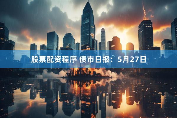 股票配资程序 债市日报：5月27日