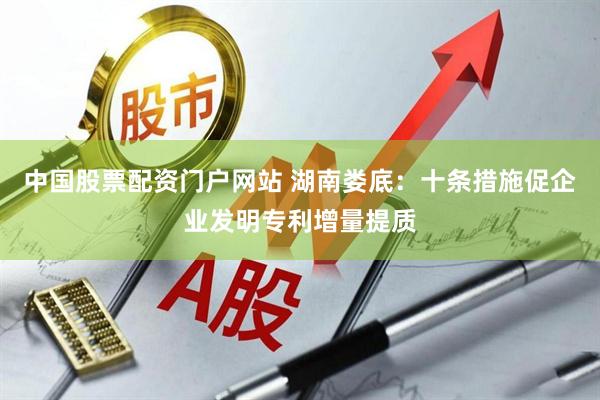 中国股票配资门户网站 湖南娄底：十条措施促企业发明专利增量提质