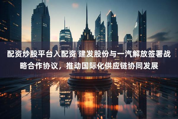 配资炒股平台入配资 建发股份与一汽解放签署战略合作协议，推动国际化供应链协同发展
