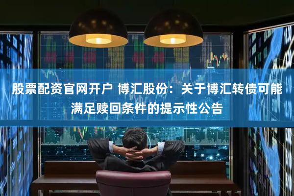股票配资官网开户 博汇股份：关于博汇转债可能满足赎回条件的提示性公告