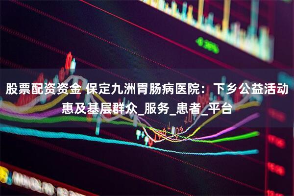 股票配资资金 保定九洲胃肠病医院：下乡公益活动惠及基层群众_服务_患者_平台