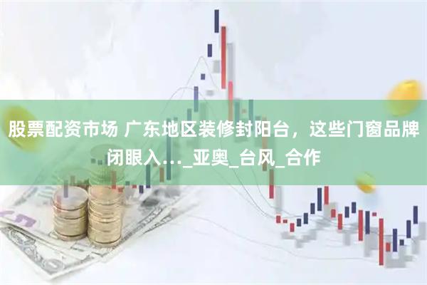 股票配资市场 广东地区装修封阳台，这些门窗品牌闭眼入…_亚奥_台风_合作