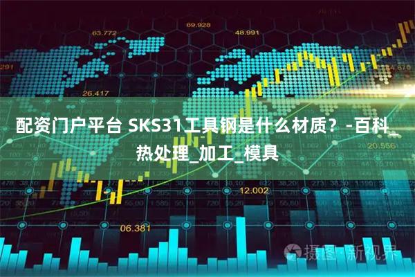 配资门户平台 SKS31工具钢是什么材质？-百科_热处理_加工_模具