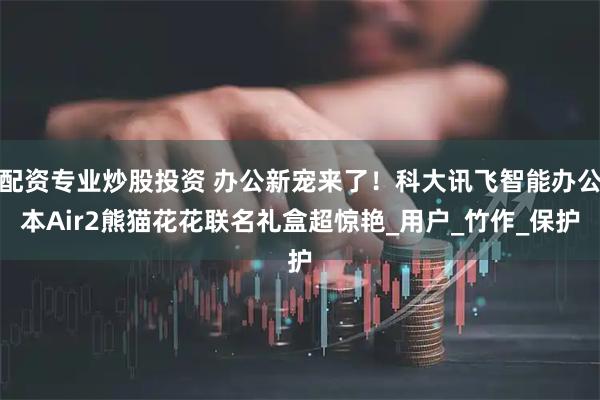 配资专业炒股投资 办公新宠来了！科大讯飞智能办公本Air2熊猫花花联名礼盒超惊艳_用户_竹作_保护