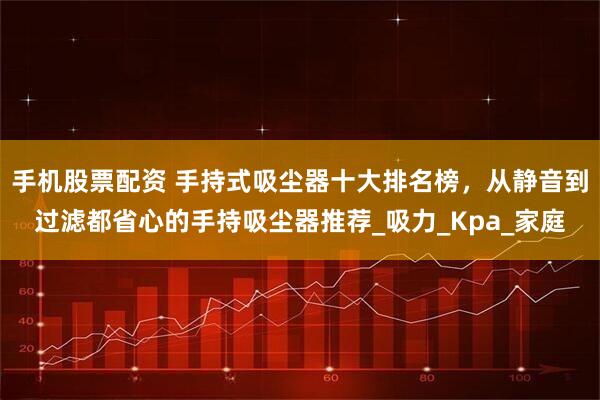 手机股票配资 手持式吸尘器十大排名榜，从静音到过滤都省心的手持吸尘器推荐_吸力_Kpa_家庭