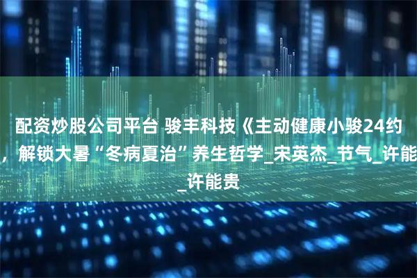 配资炒股公司平台 骏丰科技《主动健康小骏24约》，解锁大暑“冬病夏治”养生哲学_宋英杰_节气_许能贵