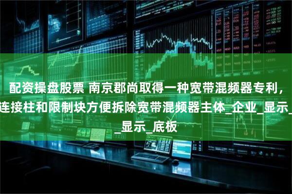 配资操盘股票 南京郡尚取得一种宽带混频器专利，利用连接柱和限制块方便拆除宽带混频器主体_企业_显示_底板