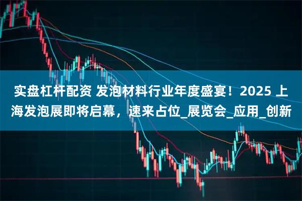 实盘杠杆配资 发泡材料行业年度盛宴！2025 上海发泡展即将启幕，速来占位_展览会_应用_创新