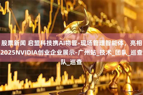 股票新闻 启盟科技携AI物管-现场管理智能体，亮相2025NVIDIA创业企业展示-广州站_技术_团队_巡查