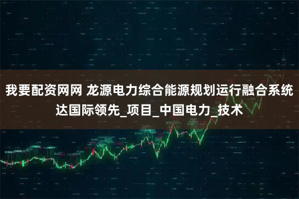 我要配资网网 龙源电力综合能源规划运行融合系统达国际领先_项目_中国电力_技术