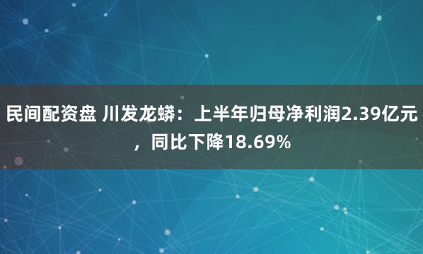 民间配资盘 川发龙蟒：上半年归母净利润2.39亿元，同比下降18.69%