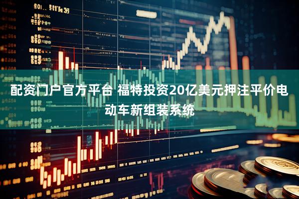 配资门户官方平台 福特投资20亿美元押注平价电动车新组装系统