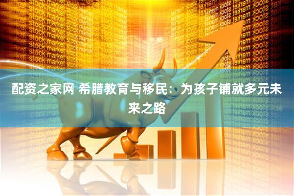 配资之家网 希腊教育与移民：为孩子铺就多元未来之路