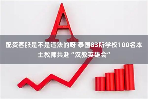 配资客服是不是违法的呀 泰国83所学校100名本土教师共赴“汉教英雄会”
