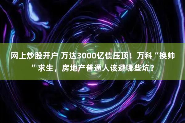 网上炒股开户 万达3000亿债压顶！万科“换帅”求生，房地产普通人该避哪些坑？