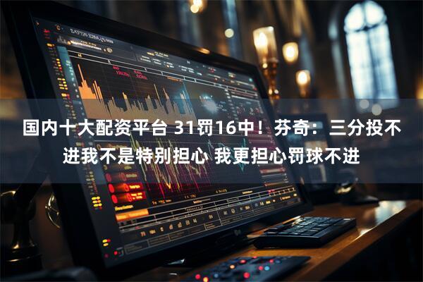 国内十大配资平台 31罚16中！芬奇：三分投不进我不是特别担心 我更担心罚球不进