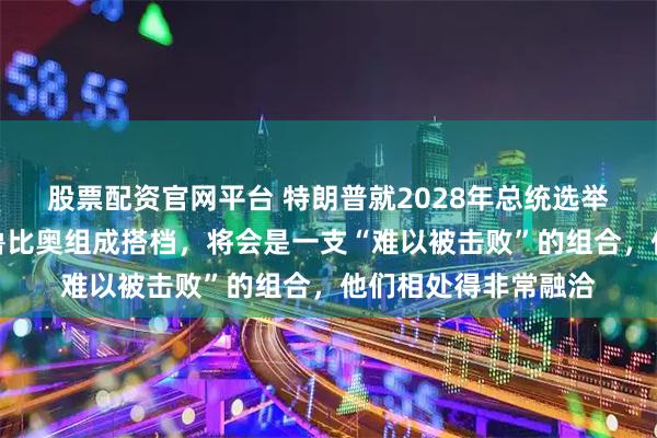 股票配资官网平台 特朗普就2028年总统选举表态：如果万斯和鲁比奥组成搭档，将会是一支“难以被击败”的组合，他们相处得非常融洽