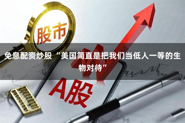 免息配资炒股 “美国简直是把我们当低人一等的生物对待”