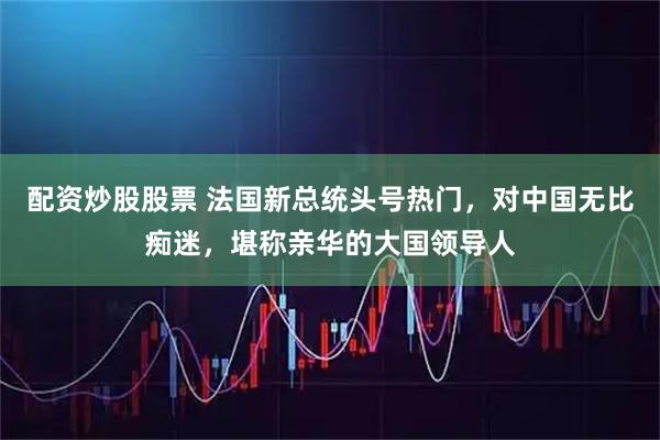 配资炒股股票 法国新总统头号热门，对中国无比痴迷，堪称亲华的大国领导人