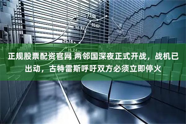 正规股票配资官网 两邻国深夜正式开战，战机已出动，古特雷斯呼吁双方必须立即停火