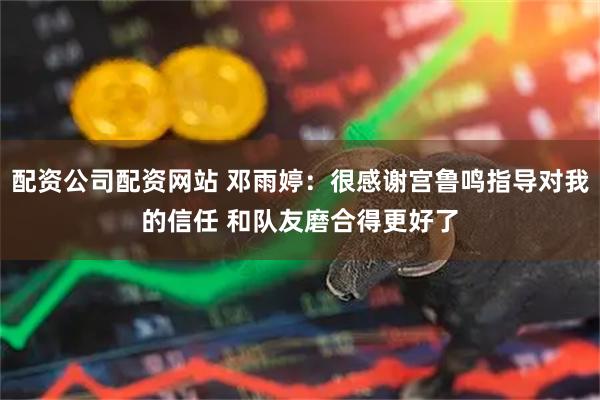 配资公司配资网站 邓雨婷：很感谢宫鲁鸣指导对我的信任 和队友磨合得更好了