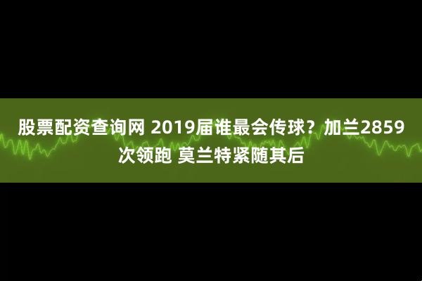 股票配资查询网 2019届谁最会传球？加兰2859次领跑 莫兰特紧随其后