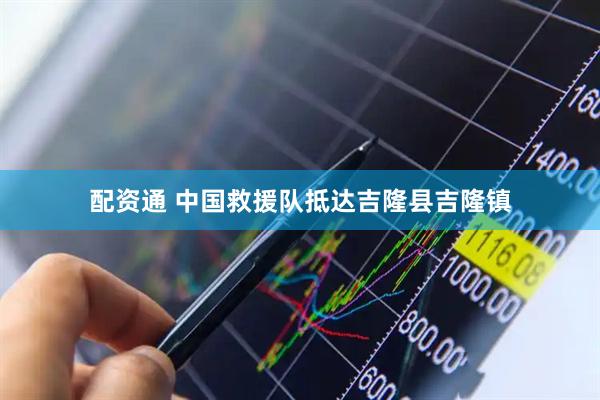 配资通 中国救援队抵达吉隆县吉隆镇